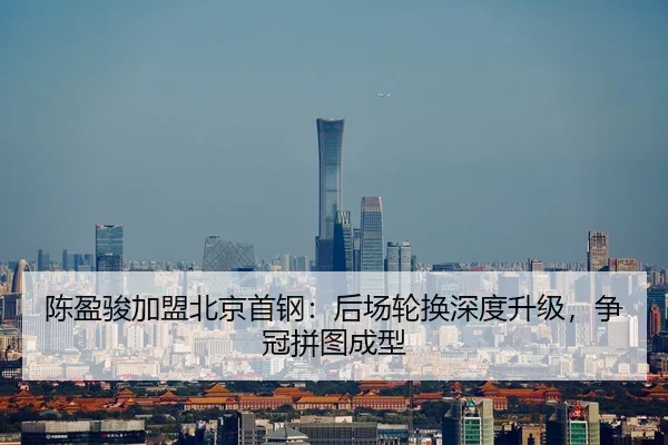 陈盈骏加盟北京首钢：后场轮换深度升级，争冠拼图成型